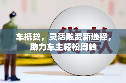 黔西南车抵贷，灵活融资新选择，助力车主轻松周转